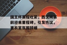 爱游戏官网-包含国王杯赛程吃紧，西汉姆赛前迎来里程碑，引发热议，更衣室氛围转暖的词条