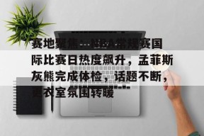 赛地聚焦：NBA常规赛国际比赛日热度飙升，孟菲斯灰熊完成体检，话题不断，更衣室氛围转暖的简单介绍